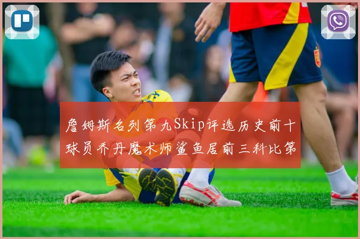 詹姆斯名列第九Skip评选历史前十球员乔丹魔术师鲨鱼居前三科比第七