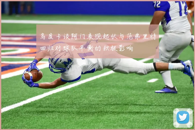 乌度卡谈阿门表现起伏与范弗里特回归对球队平衡的积极影响