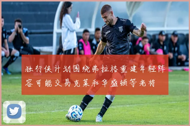 独行侠计划围绕弗拉格重建年轻阵容可能交易克莱和华盛顿等老将