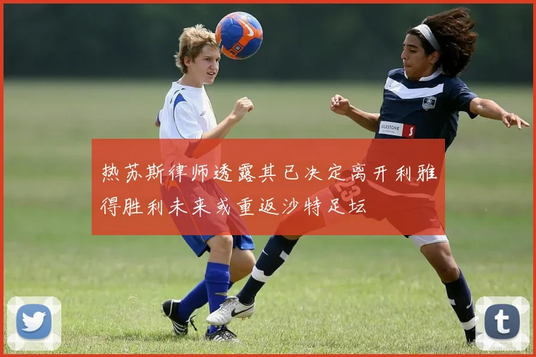 热苏斯律师透露其已决定离开利雅得胜利未来或重返沙特足坛