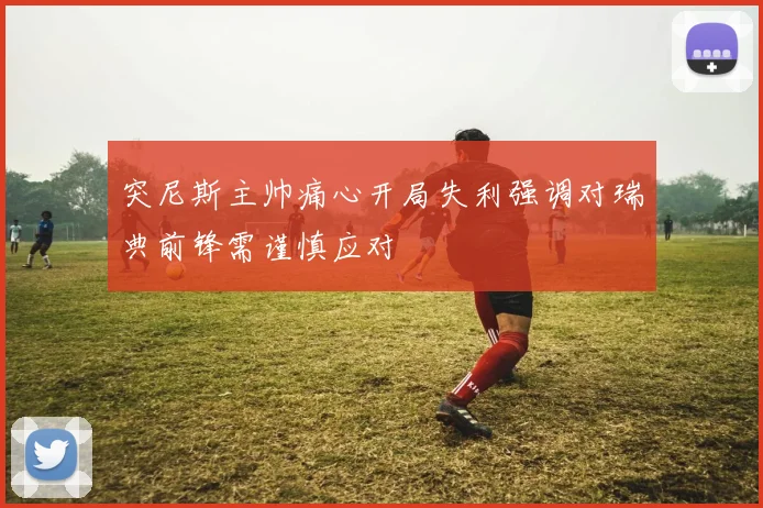 突尼斯主帅痛心开局失利强调对瑞典前锋需谨慎应对