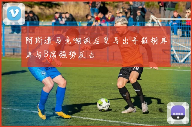 阿斯遭马竞嘲讽后皇马出手截胡库库与B席强势反击