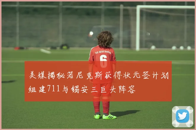 美媒揭秘若尼克斯获得状元签计划组建711与锡安三巨头阵容