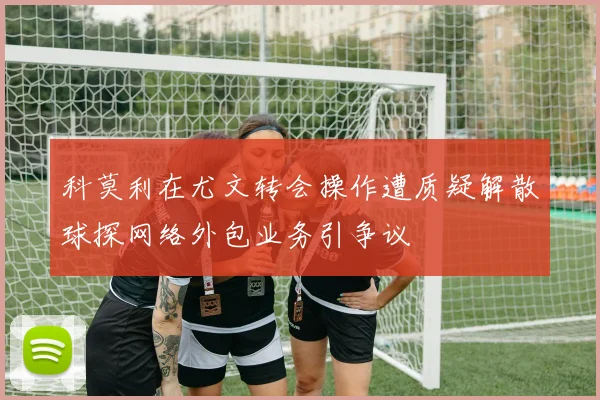 科莫利在尤文转会操作遭质疑解散球探网络外包业务引争议