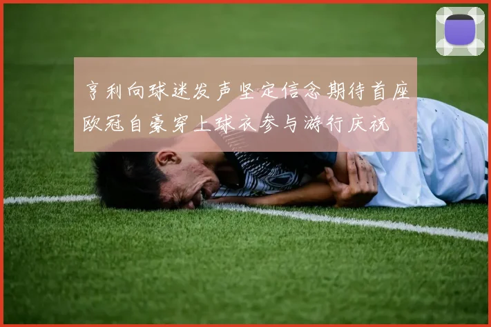亨利向球迷发声坚定信念期待首座欧冠自豪穿上球衣参与游行庆祝