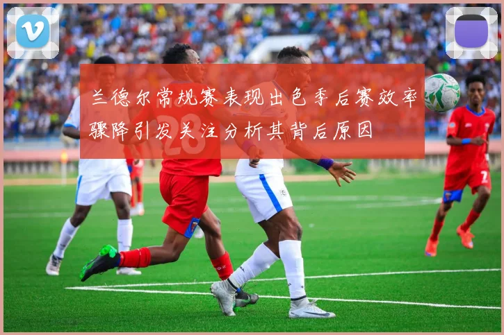 兰德尔常规赛表现出色季后赛效率骤降引发关注分析其背后原因