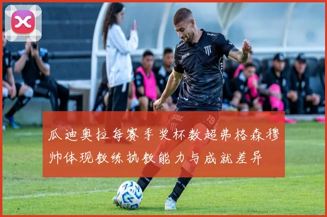 瓜迪奥拉每赛季奖杯数超弗格森穆帅体现教练执教能力与成就差异